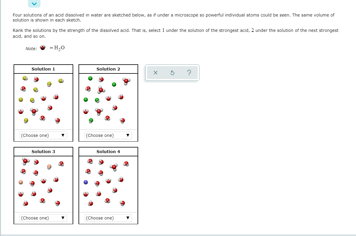 Four solutions of an acid dissolved in water are sketched below, as if under a microscope so powerful individual atoms could be seen. The same volume of
solution is shown in each sketch.
Rank the solutions by the strength of the dissolved acid. That is, select 1 under the solution of the strongest acid, 2 under the solution of the next strongest
acid, and so on.
Note:
— Но
Solution 1
Solution 2
(Choose one)
(Choose one)
Solution 3
Solution 4
(Choose one)
(Choose one)
