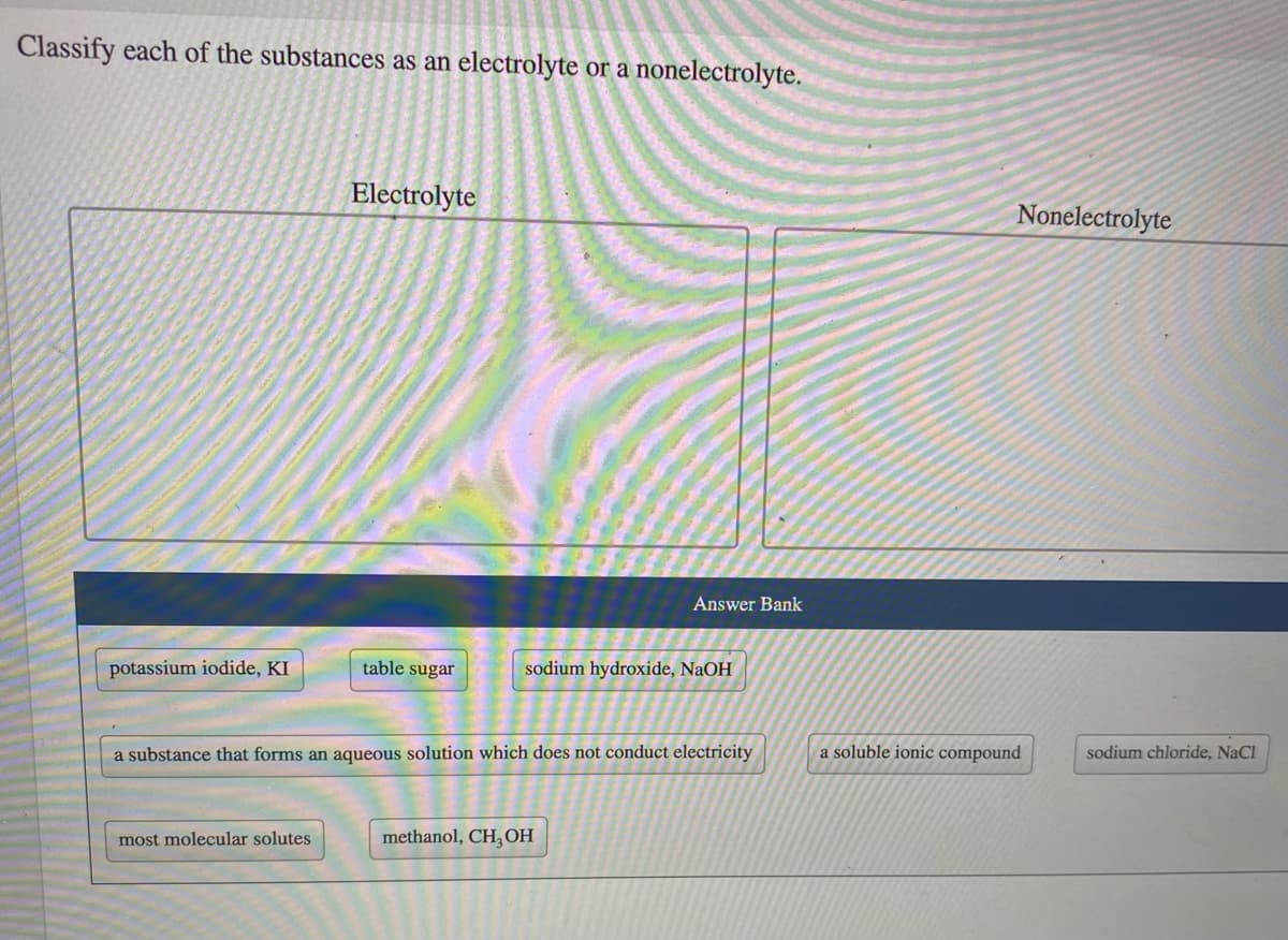 Classify each of the substances as an electrolyte or a nonelectrolyte.
Electrolyte
Nonelectrolyte
Answer Bank
potassium iodide, KI
table sugar
sodium hydroxide, NaOH
a substance that forms an aqueous solution which does not conduct electricity
a soluble ionic compound
sodium chloride, NaCl
most molecular solutes
methanol, CH,OH

