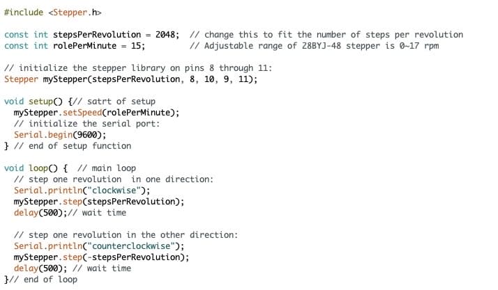 #include <Stepper.h>
const int stepsPer Revolution = 2048; // change this to fit the number of steps per revolution
const int rolePerMinute = 15;
// Adjustable range of 28BYJ-48 stepper is 0-17 rpm
// initialize the stepper library on pins 8 through 11:
Stepper myStepper (stepsPer Revolution, 8, 10, 9, 11);
void setup() {// satrt of setup
myStepper.setSpeed (rolePerMinute);
// initialize the serial port:
Serial.begin(9600);
} // end of setup function
void loop() { // main loop
// step one revolution in one direction:
Serial.println("clockwise");
myStepper.step(stepsPerRevolution);
delay(500); // wait time
// step one revolution in the other direction:
Serial.println("counterclockwise");
myStepper.step(-stepsPerRevolution);
delay(500); // wait time
}// end of loop