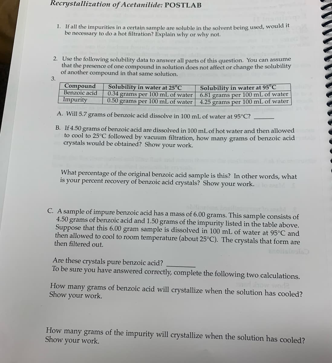 Recrystallization of Acetanilide: POSTLAB
1. If all the impurities in a certain sample are soluble in the solvent being used, would it
be necessary to do a hot filtration? Explain why or why not.
2. Use the following solubility data to answer all parts of this question. You can assume
that the presence of one compound in solution does not affect or change the solubility
of another compound in that same solution.
3.
Compound
Benzoic acid
Impurity
Solubility in water at 25°C
0.34 grams per 100 mL of water
0.50 grams per 100 mL of water
A. Will 5.7 grams of benzoic acid dissolve in 100 mL of water at 95°C?
B. If 4.50 grams of benzoic acid are dissolved in 100 mL of hot water and then allowed
to cool to 25°C followed by vacuum filtration, how many grams of benzoic acid
crystals would be obtained? Show your work.
Solubility in water at 95°C
6.81 grams per 100 mL of water
4.25 grams per 100 mL of water
What percentage of the original benzoic acid sample is this? In other words, what
is your percent recovery of benzoic acid crystals? Show your work.to
C. A sample of impure benzoic acid has a mass of 6.00 grams. This sample consists of
4.50
grams of benzoic acid and 1.50 grams of the impurity listed in the table above.
Suppose that this 6.00 gram sample is dissolved in 100 mL of water at 95°C and
then allowed to cool to room temperature (about 25°C). The crystals that form are
then filtered out.
Are these crystals pure benzoic acid?
To be sure you have answered correctly, complete the following two calculations.
ow wode
How many grams of benzoic acid will crystallize when the solution has cooled?
Show your work.
How many grams of the impurity will crystallize when the solution has cooled?
Show
your work.