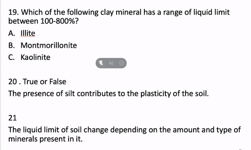 19. Which of the following clay mineral has a range of liquid limit
between 100-800%?
A. Illite
B. Montmorillonite
C. Kaolinite
20. True or False
The presence of silt contributes to the plasticity of the soil.
21
The liquid limit of soil change depending on the amount and type of
minerals present in it.
