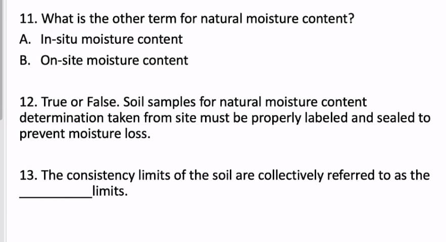 11. What is the other term for natural moisture content?
A. In-situ moisture content
B. On-site moisture content
12. True or False. Soil samples for natural moisture content
determination taken from site must be properly labeled and sealed to
prevent moisture loss.
13. The consistency limits of the soil are collectively referred to as the
_limits.
