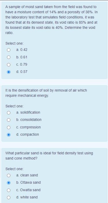 A sample of moist sand taken from the field was found to
have a moisture content of 14% and a porosity of 38%. In
the laboratory test that simulates field conditions, it was
found that at its densest state, its void ratio is 85% and at
its loosest state its void ratio is 40%. Determine the void
ratio.
Select one:
O a. 0.42
b. 0.61
c. 0.79
d. 0.57
It is the densification of soil by removal of air which
require mechanical energy.
Select one:
a. solidification
b. consolidation
C. compression
d. compaction
What particular sand is ideal for field density test using
sand cone method?
Select one:
O a. clean sand
b. Ottawa sand
c. Owatta sand
d. white sand
