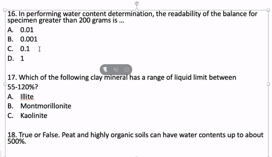 16. In performing water content determination, the readability of the balance for
specimen greater than 200 grams is ...
A. 0.01
B. 0.001
C. 0.1 I
D. 1
17. Which of the following clay mineral has a range of liquid limit between
55-120%?
A. Illite
B. Montmorillonite
C. Kaolinite
18. True or False. Peat and highly organic soils can have water contents up to about
500%.
