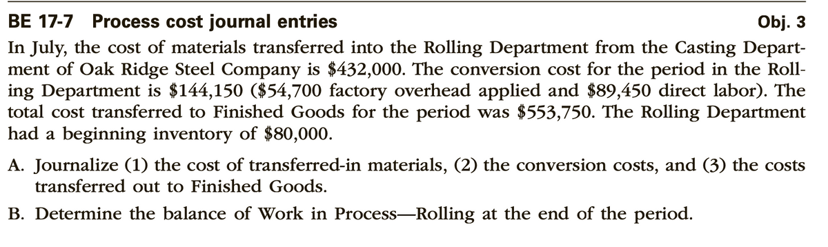 Obj. 3
BE 17-7 Process cost journal entries
In July, the cost of materials transferred into the Rolling Department from the Casting Depart-
ment of Oak Ridge Steel Company is $432,000. The conversion cost for the period in the Roll-
ing Department is $144,150 ($54,700 factory overhead applied and $89,450 direct labor). The
total cost transferred to Finished Goods for the period was $553,750. The Rolling Department
had a beginning inventory of $80,000.
A. Journalize (1) the cost of transferred-in materials, (2) the conversion costs, and (3) the costs
transferred out to Finished Goods.
B. Determine the balance of Work in Process-Rolling at the end of the period.
