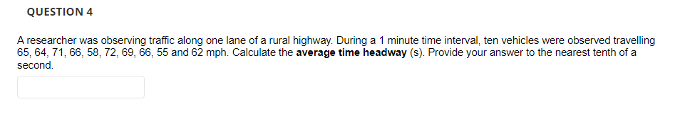 QUESTION 4
A researcher was observing traffic along one lane of a rural highway. During a 1 minute time interval, ten vehicles were observed travelling
65, 64, 71, 66, 58, 72, 69, 66, 55 and 62 mph. Calculate the average time headway (s). Provide your answer to the nearest tenth of a
second.