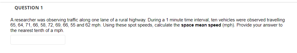 QUESTION 1
A researcher was observing traffic along one lane of a rural highway. During a 1 minute time interval, ten vehicles were observed travelling
65, 64, 71, 66, 58, 72, 69, 66, 55 and 62 mph. Using these spot speeds, calculate the space mean speed (mph). Provide your answer to
the nearest tenth of a mph.