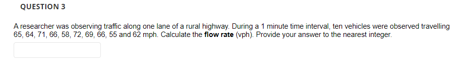 QUESTION 3
A researcher was observing traffic along one lane of a rural highway. During a 1 minute time interval, ten vehicles were observed travelling
65, 64, 71, 66, 58, 72, 69, 66, 55 and 62 mph. Calculate the flow rate (vph). Provide your answer to the nearest integer.