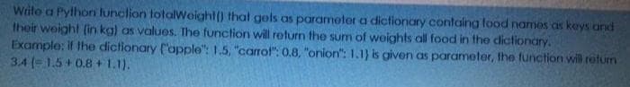 Write a Pylhori lunclion totalweight() that gels as parameter a dictionary containg food namos as keys and
their weight (in kg) as values. The function will return the sum of weights all food in the dictionary.
Example: if the dictionary ("apple": 1.5, "carrot": 0.8, "onion": 1.I} is given as parameter, the function will retum
3.4 (-1.5+0.8 + 1.1).
