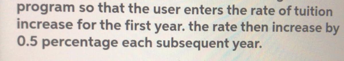 program so that the user enters the rate of tuition
increase for the first year. the rate then increase by
0.5 percentage each subsequent year.
