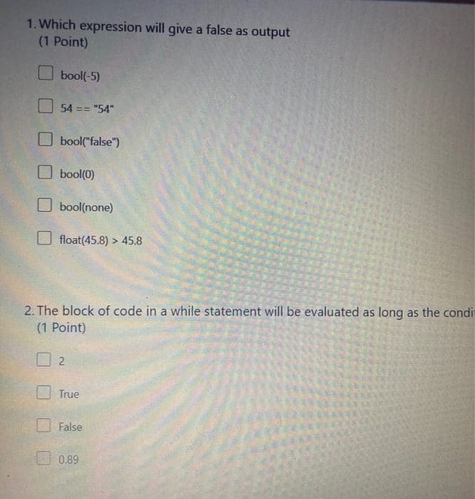1. Which expression will give a false as output
(1 Point)
O bool(-5)
O 54 == "54"
O bool("false")
O bool(0)
bool(none)
float(45.8) > 45.8
2. The block of code in a while statement will be evaluated as long as the condi
(1 Point)
True
False
O 0.89
