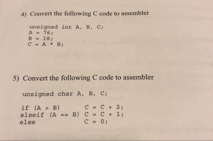 4) Convert the following C code to assembler
unsigned int A, B, C;
A =
B = 18;
C = A * B;
76;
%3D
5) Convert the following C code to assembler
unsigned char A, B, C;
C = C + 2;
if (A > B)
elseif (A == B) C = C + 1;
else
%3D
%3D
C = 0;
