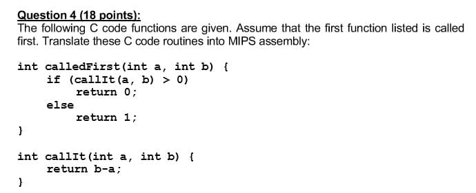 Question 4 (18 points):
The following C code functions are given. Assume that the first function listed is called
first. Translate these C code routines into MIPS assembly:
int calledFirst (int a, int b) {
if (callIt (a, b) > 0)
return 0;
else
return 1;
int callIt (int a, int b) {
return b-a;
