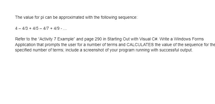 The value for pi can be approximated with the following sequence:
4 - 4/3 + 4/5 – 4/7 + 4/9 - ...
Refer to the "Activity 7 Example" and page 290 in Starting Out with Visual C#. Write a Windows Forms
Application that prompts the user for a number of terms and CALCULATES the value of the sequence for the
specified number of terms; include a screenshot of your program running with successful output.
