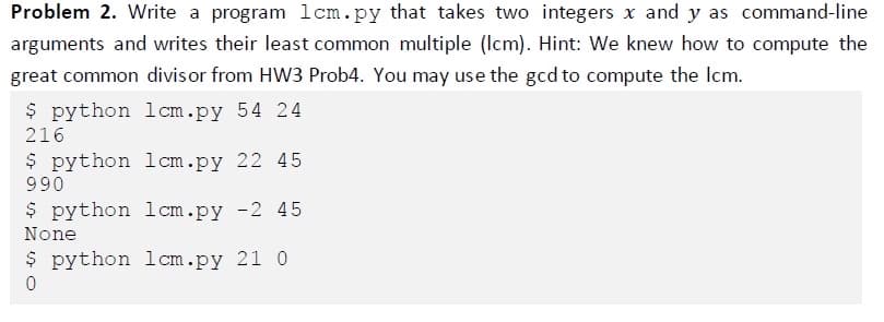 Problem 2. Write a program lcm.py that takes two integers x and y as command-line
arguments and writes their least common multiple (Icm). Hint: We knew how to compute the
great common divisor from HW3 Prob4. You may use the gcd to compute the Icm.
$ python lcm.py 54 24
216
$ python lcm.py 22 45
990
$ python lcm.py -2 45
None
$ python lcm.py 21 0
