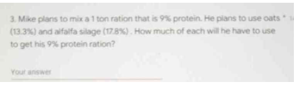 3. Mike plans to mix a 1 ton ration that is 9% protein. He plans to use oats
(13.3%) and alfalfa silage (17.8 %). How much of each will he have to use
to get his 9% protein ration?
Your answer