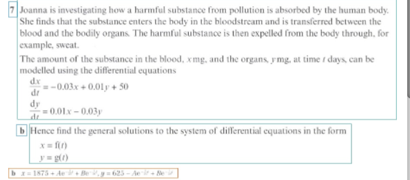 7 Joanna is investigating how a harmful substance from pollution is absorbed by the human body.
She finds that the substance enters the body in the bloodstream and is transferred between the
blood and the bodily organs. The harmful substance is then expelled from the body through, for
example, sweat.
The amount of the substance in the blood, xmg, and the organs, ymg, at time / days, can be
modelled using the differential equations
d.x
-0.03x+0.01 +50
dr
dy
-=0.01.x -0.03y
b Hence find the general solutions to the system of differential equations in the form
x = f(t)
y=g(t)
bx=1875+Ae¯ + Be¬, y = 625 - Ae¬ir + Beri