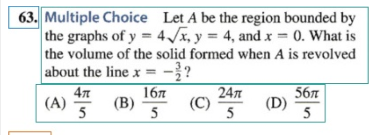63. Multiple Choice Let A be the region bounded by
the graphs of y = 4√x, y = 4, and x = 0. What is
the volume of the solid formed when A is revolved
about the line x = -3/?
47
167
24π
56
(A)
(B)
(D)
5
5
5
(C)
5