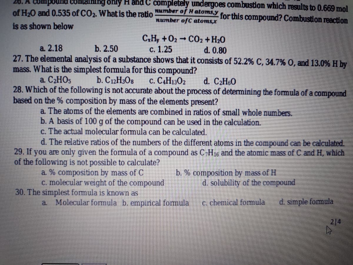 26. A Compound contal
only H and C completely undergoes combustion which results to 0.669 mol
of H,O and 0.535 of CO2. Whatis the ratio O MutonSY for this compound? Combustion reaction
number ofC atoms,x
is as shown below
C,H, +02 CO2 + H20
с. 1.25
27. The elemental analysis of a substance shows that it consists of 52.2% C, 34.7% 0, and 13.0% H by
а. 2.18
b. 2.50
d. 0.80
mass. What is the simplest formula for this compound?
a. C2HO5
c. CAH1302
28. Which of the following is not accurate about the process of detemining the formula of a compound
b. C12H3O8
d. C2H6O
based on the % composition by mass of the elements present?
a. The atoms of the elements are combined in ratios of small whole numbers.
b. A basis of 100 g of the compound can be used in the calculation.
c. The actual molecular formula can be calculated.
d. The relative ratios of the numbers of the different atoms in the compound can be calculated.
29. If you are only given the fomula of a compound as C-H1s and the atomic mass of C and H, which
of the following is not possible to calculate?
a. % composition by mass of C
C. molecular weight of the compound
30. The simplest fomula is known as
b. % composition by mass of H
d. solubility of the compound
a Molecular formula b. empirical formula
c. chemical fomula
d. simple fomula
214
