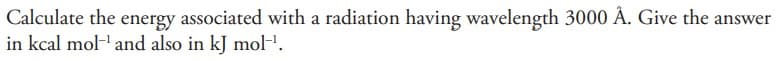 Calculate the energy associated with a radiation having wavelength 3000 Å. Give the answer
in kcal mol-¹ and also in kJ mol-¹.