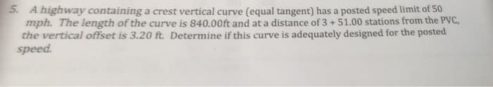 5. A highway containing a crest vertical curve (equal tangent) has a posted speed limit of 50
mph. The length of the curve is 840.00ft and at a distance of 3 +51.00 stations from the PVC,
the vertical offset is 3.20 ft. Determine if this curve is adequately designed for the posted
speed.
