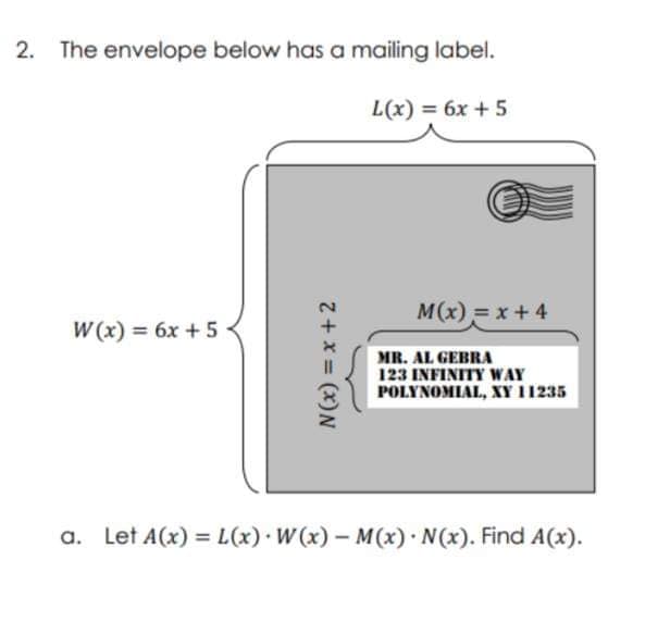 2.
The envelope below has a mailing label.
L(x) = 6x + 5
M(x) =x+4
W (x) = 6x +5
MR. AL GEBRA
123 INFINITY WAY
POLYNOMIAL, XY 11235
a. Let A(x) = L(x) W (x)- M(x) N(x). Find A(x).
Z+ x = (x)N
