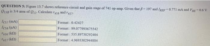 QUESTION 5: Figure 13.7 shows reference circuit and gain stage of 741 op-amp. Given that 8- 197 and IREF-0.771 mA and VBE=0.6 V.
2138 is 3/4 area of Q12. Calculate ra16
and rx17
Ic17 (mA)
Format: 0.42427
Format: 99.077993675542
IC16 (BA)
Fx16 (kn)
Format: 535.89738292404
T*17 (kn)
Format: 4.9693302944884