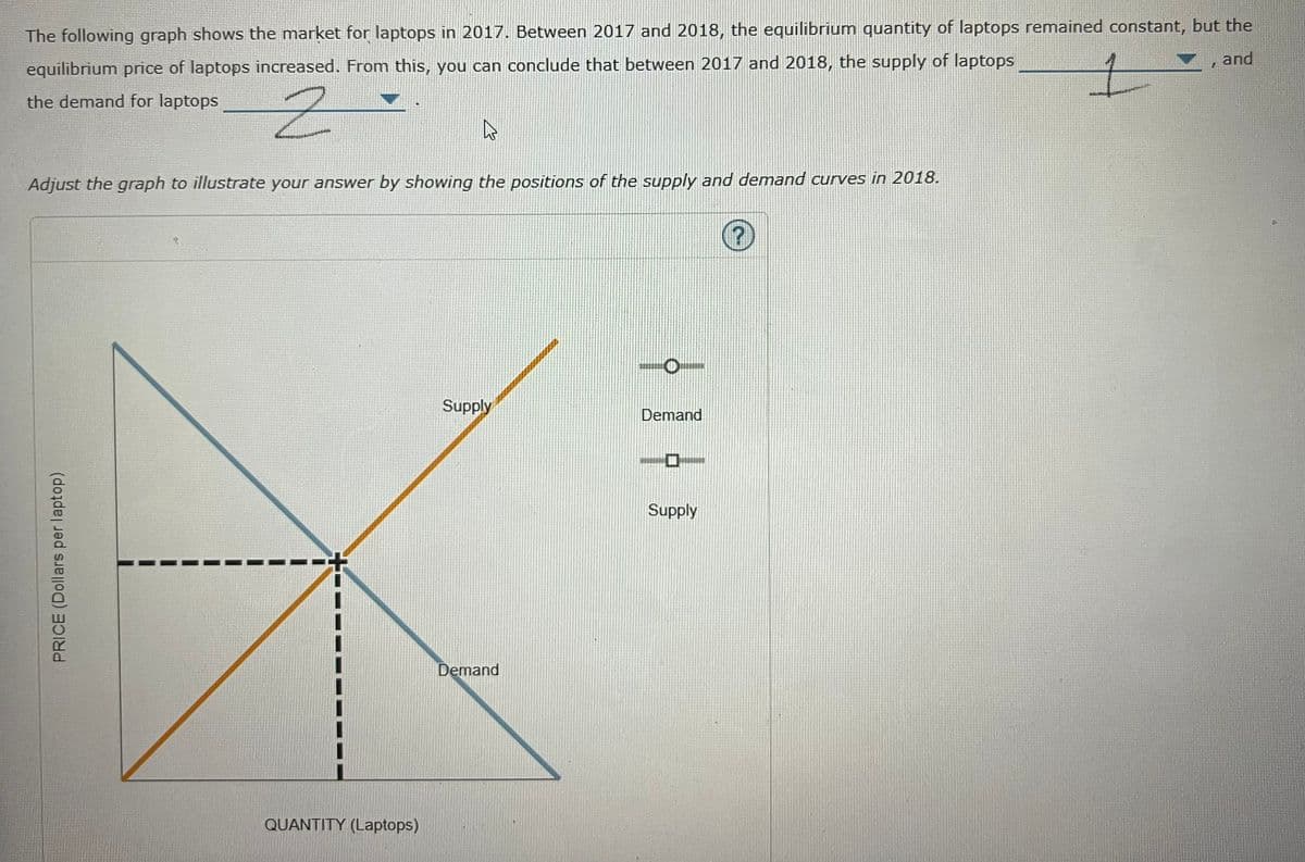 The following graph shows the market for laptops in 2017. Between 2017 and 2018, the equilibrium quantity of laptops remained constant, but the
and
equilibrium price of laptops increased. From this, you can conclude that between 2017 and 2018, the supply of laptops
the demand for laptops
Adjust the graph to illustrate your answer by showing the positions of the supply and demand curves in 2018.
Supply
Demand
Supply
Demand
QUANTITY (Laptops)
PRICE (Dollars per laptop)
