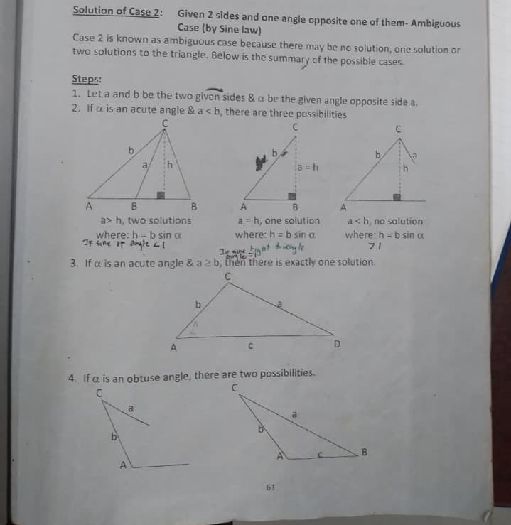 Solution of Case 2:
Given 2 sides and one angle opposite one of them- Ambiguous
Case (by Sine law)
Case 2 is known as ambiguous case because there may be no solution, one solution or
two solutions to the triangle. Below is the summary of the possible cases.
Steps:
1. Let a and b be the two given sides & a be the given angle opposite side a.
2. If a is an acute angle & a < b, there are three possibilities
a
a = h
A
B
B
A
A.
a> h, two solutions
a = h, one solution
a<h, no solution
where: h = b sin a
IF sine or angleLI
where: h = b sin a
where: h = b sin a
71
!3!
Sat hieyle
lei
3. If a is an acute angle & a b, then there is exactly one solution.
A
C.
4. If a is an obtuse angle, there are two possibilities.
a
61
8.
