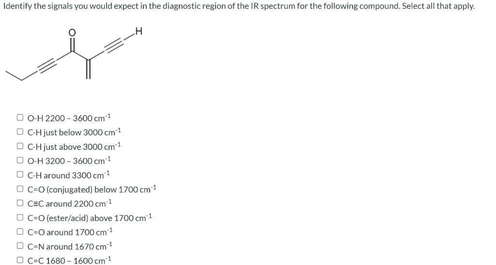 Identify the signals you would expect in the diagnostic region of the IR spectrum for the following compound. Select all that apply.
f
DO-H 2200 - 3600 cm*
DC-H just below 3000 cm-1
DC-H just above 3000 cm¹¹
DO-H 3200-3600 cm 1
O C-H around 3300 cm ¹
H
DC-O (conjugated) below 1700 cm ¹
D CEC around 2200 cm ¹
OC-O (ester/acid) above 1700 cm ¹
D C O around 1700 cm 1
OC-N around 1670 cm ¹
D C C 1680-1600 cm-¹