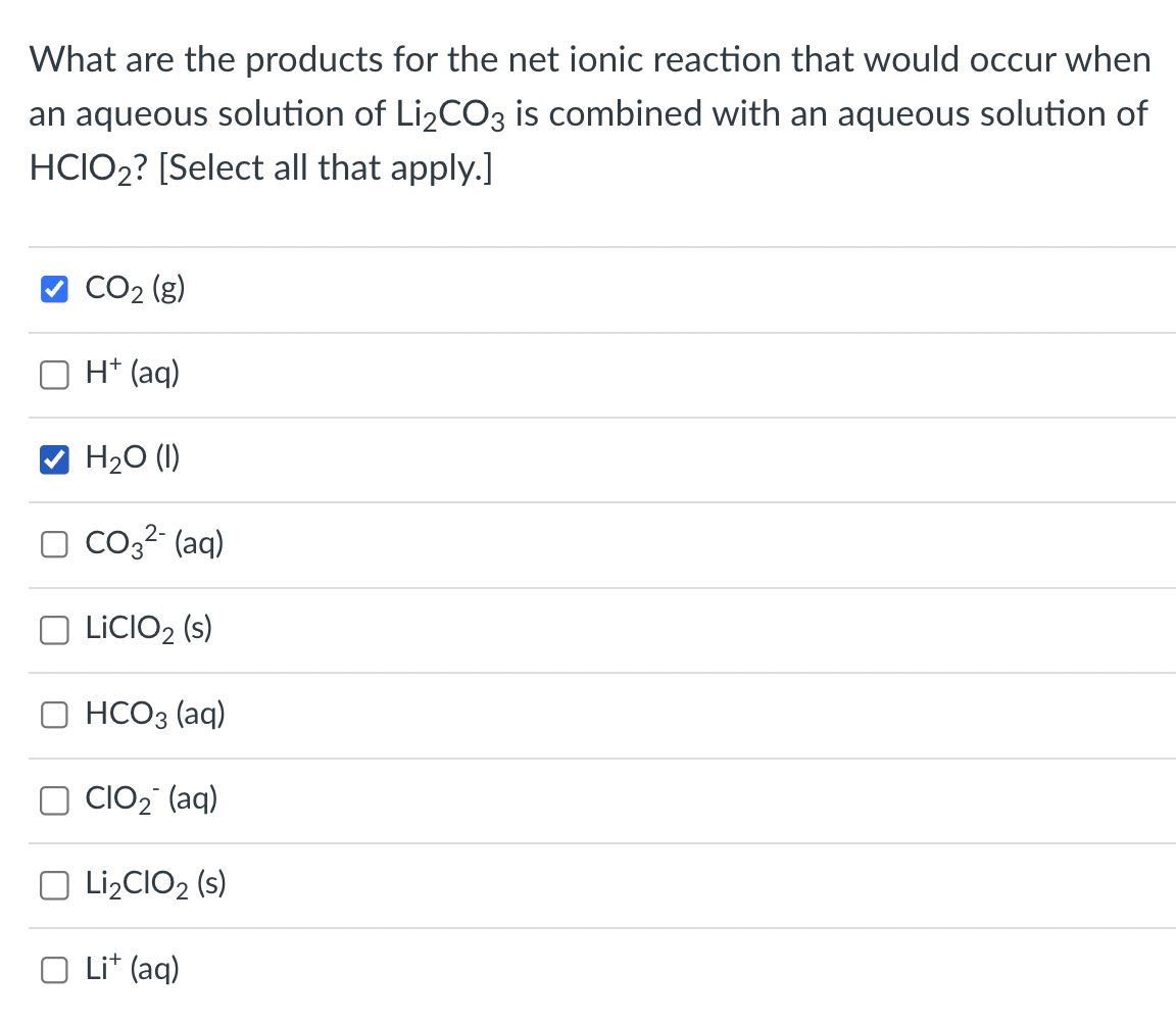 What are the products for the net ionic reaction that would occur when
an aqueous solution of Li₂CO3 is combined with an aqueous solution of
HCIO2? [Select all that apply.]
CO₂ (g)
H+ (aq)
H₂O (1)
CO3²- (aq)
LICIO2 (s)
HCO3(aq)
OCIO₂ (aq)
O Li₂CIO₂ (s)
O Li+ (aq)