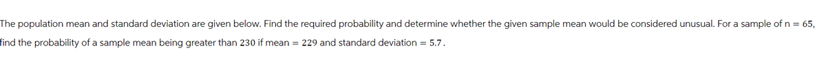 The population mean and standard deviation are given below. Find the required probability and determine whether the given sample mean would be considered unusual. For a sample of n = 65,
find the probability of a sample mean being greater than 230 if mean = 229 and standard deviation = 5.7.