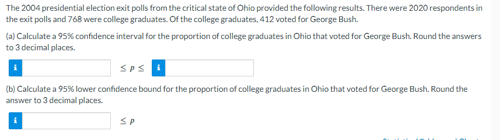 The 2004 presidential election exit polls from the critical state of Ohio provided the following results. There were 2020 respondents in
the exit polls and 768 were college graduates. Of the college graduates, 412 voted for George Bush.
(a) Calculate a 95% confidence interval for the proportion of college graduates in Ohio that voted for George Bush. Round the answers
to 3 decimal places.
i
<p≤ i
(b) Calculate a 95% lower confidence bound for the proportion of college graduates in Ohio that voted for George Bush. Round the
answer to 3 decimal places.
i
≤P