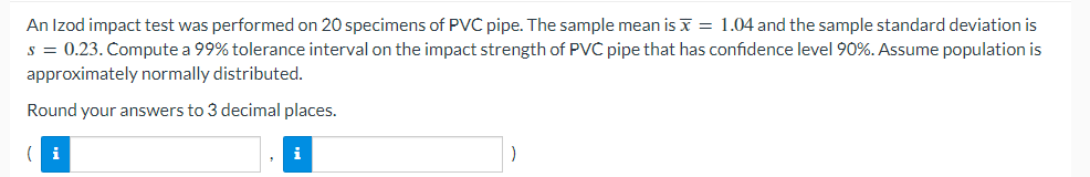 An Izod impact test was performed on 20 specimens of PVC pipe. The sample mean is x = 1.04 and the sample standard deviation is
s = 0.23. Compute a 99% tolerance interval on the impact strength of PVC pipe that has confidence level 90%. Assume population is
approximately normally distributed.
Round your answers to 3 decimal places.
i