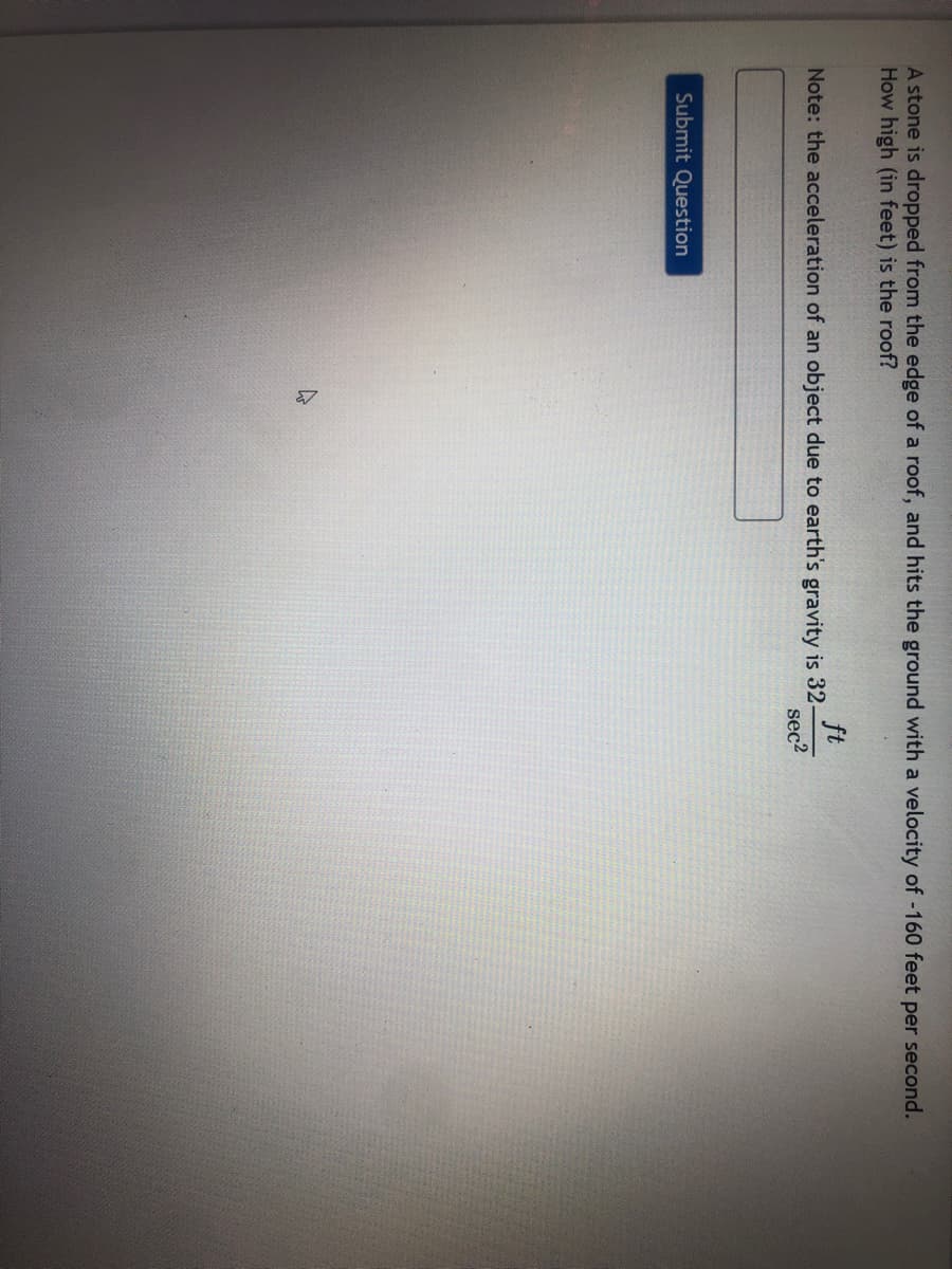 A stone is dropped from the edge of a roof, and hits the ground with a velocity of -160 feet per second.
How high (in feet) is the roof?
ft
Note: the acceleration of an object due to earth's gravity is 32-
sec2
Submit Question
