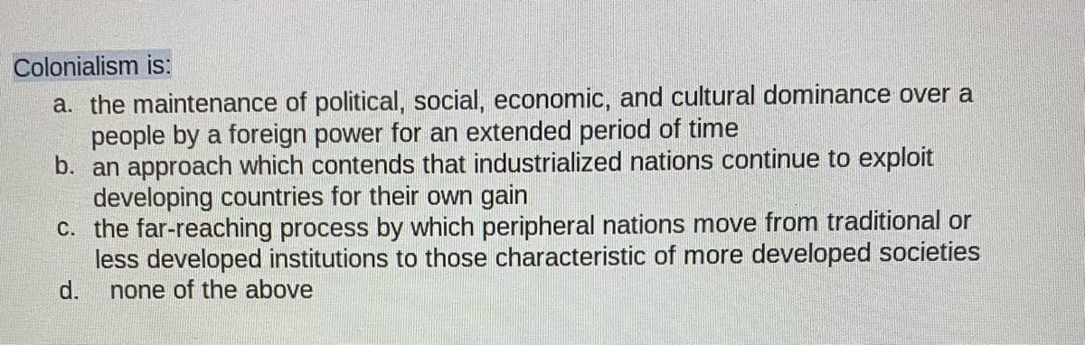 Colonialism is:
a. the maintenance of political, social, economic, and cultural dominance over a
people by a foreign power for an extended period of time
b. an approach which contends that industrialized nations continue to exploit
developing countries for their own gain
C. the far-reaching process by which peripheral nations move from traditional or
less developed institutions to those characteristic of more developed societies
d.
none of the above
