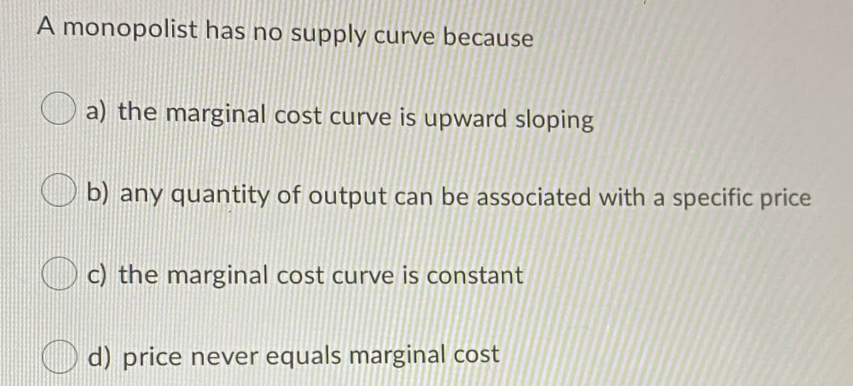 A monopolist has no supply curve because
a) the marginal cost curve is upward sloping
b) any quantity of output can be associated with a specific price
c) the marginal cost curve is constant
d) price never equals marginal cost
