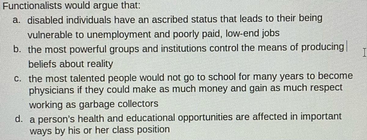 Functionalists would argue that:
a. disabled individuals have an ascribed status that leads to their being
vulnerable to unemployment and poorly paid, low-end jobs
b. the most powerful groups and institutions control the means of producing
beliefs about reality
C. the most talented people would not go to school for many years to become
physicians if they could make as much money and gain as much respect
working as garbage collectors
d. a person's health and educational opportunities are affected in important
ways by his or her class position
