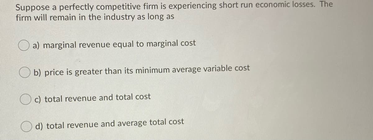 Suppose a perfectly competitive firm is experiencing short run economic losses. The
firm will remain in the industry as long as
a) marginal revenue equal to marginal cost
b) price is greater than its minimum average variable cost
O c) total revenue and total cost
d) total revenue and average total cost
