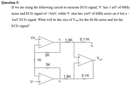 If we are using the following cireuit to measure ECG signal, V* has I mV of 60HZ
noise and ECG signal of +3mV, while V also has ImV of 60HZ noise on it but a -
ImV ECG signal. What will be the size of Vout for the 60 Hz noise and for the
ECG signal?
