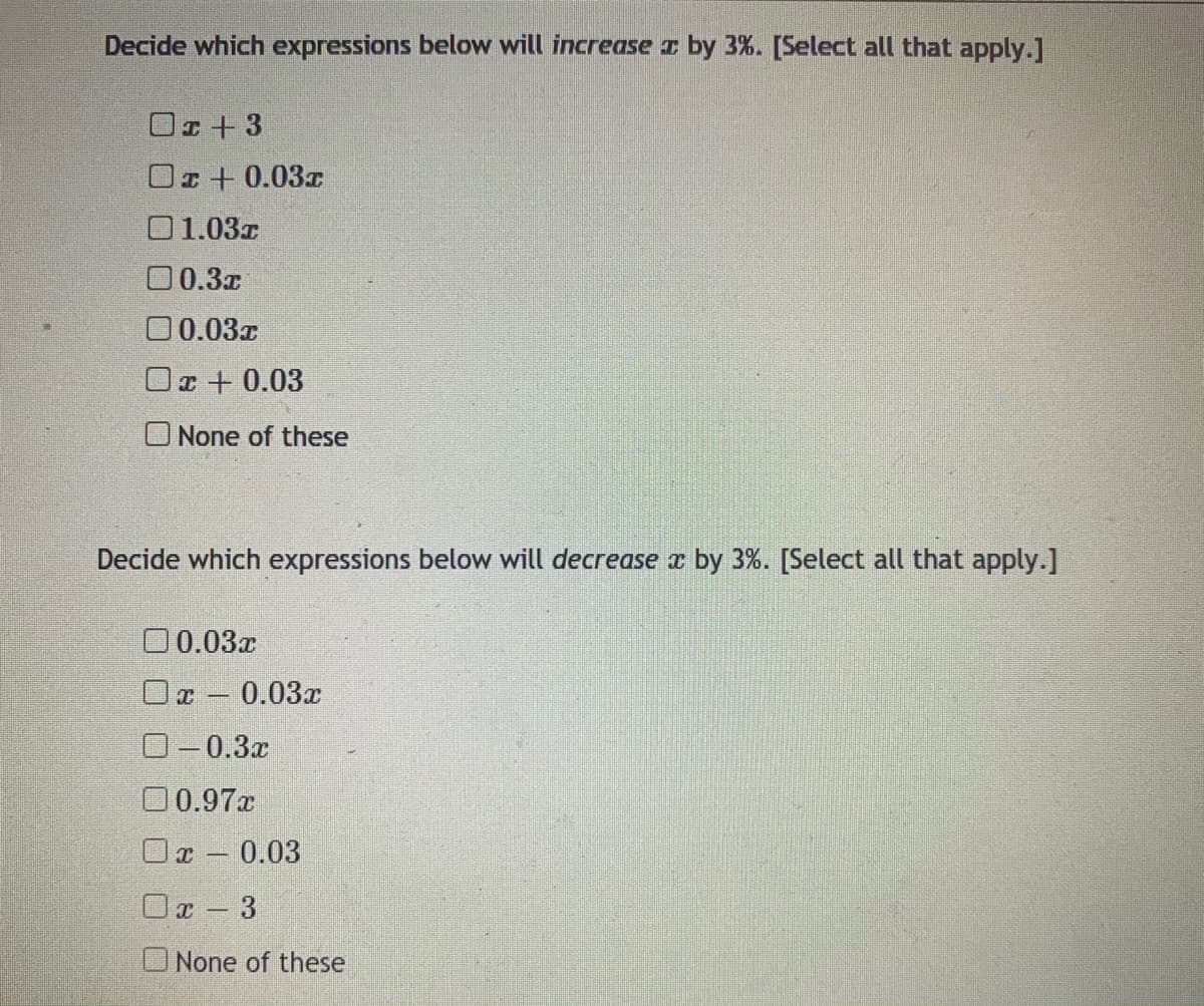 Decide which expressions below will increase z by 3%. [Select all that apply.]
Or+ 3
Oz+ 0.03r
01.03z
00.3x
00.03x
Or + 0.03
None of these
Decide which expressions below will decrease a by 3%. [Select all that apply.]
0 0.03x
Oc - 0.03x
0-0.3x
00.97x
O 0.03
Oa- 3
None of these
