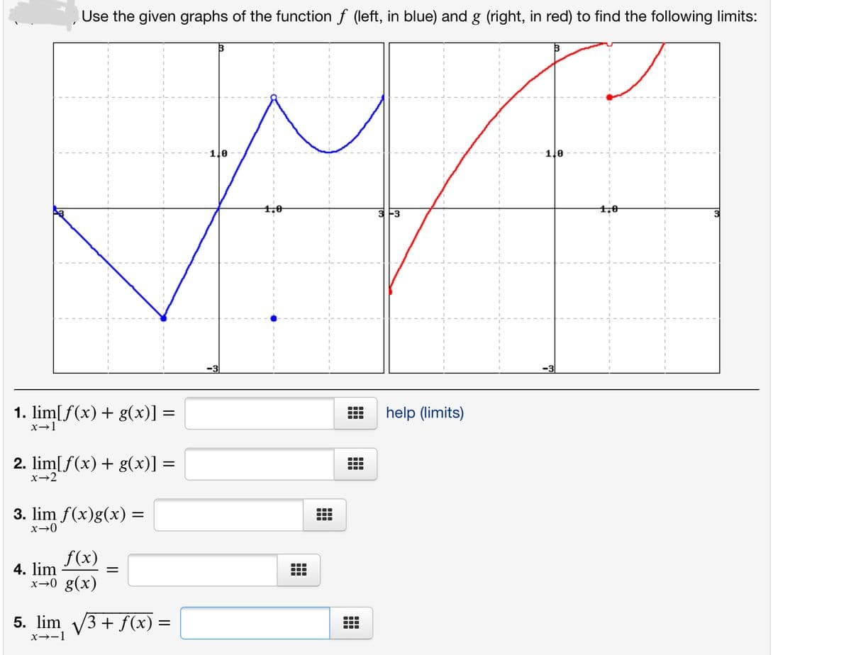 Use the given graphs of the function f (left, in blue) and g (right, in red) to find the following limits:
1.0
1le
1,0
3-3
4,0
3
-3
1. lim[ f(x) + g(x)] =
help (limits)
...
x→1
2. lim[f(x) + g(x)] =
x→2
3. lim f(x)g(x) =
x→0
f(x)
4. lim
x→0 g(x)
5. lim V3 + f(x) =
x→-1
