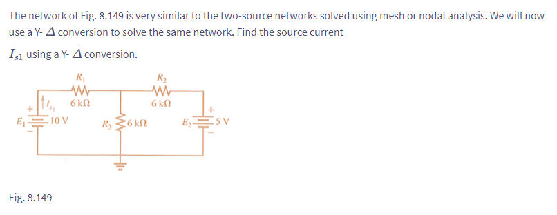 The network of Fig. 8.149 is very similar to the two-source networks solved using mesh or nodal analysis. We will now
use a Y- A conversion to solve the same network. Find the source current
Is1 using a Y- A conversion.
E₁
+
10 V
Fig. 8.149
R₁
W
6 kn
R₂ 6kn
R₂
W
6 kn
+
E₂5V