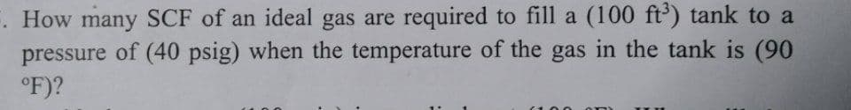 . How many SCF of an ideal gas are required to fill a (100 ft') tank to a
pressure of (40 psig) when the temperature of the gas in the tank is (90
°F)?
