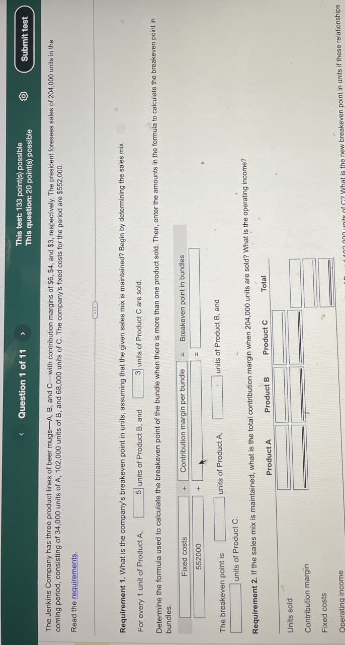 <
Question 1 of 11
>
This test: 133 point(s) possible
This question: 20 point(s) possible
Submit test
The Jenkins Company has three product lines of beer mugs-A, B, and C-with contribution margins of $6, $4, and $3, respectively. The president foresees sales of 204,000 units in the
coming period, consisting of 34,000 units of A, 102,000 units of B, and 68,000 units of C. The company's fixed costs for the period are $552,000.
Read the requirements.
Requirement 1. What is the company's breakeven point in units, assuming that the given sales mix is maintained? Begin by determining the sales mix.
For every 1 unit of Product A,
5 units of Product B, and
3 units of Product C are sold.
Determine the formula used to calculate the breakeven point of the bundle when there is more than one product sold. Then, enter the amounts in the formula to calculate the breakeven point in
bundles.
Fixed costs
552000
Contribution margin per bundle
The breakeven point is
units of Product A,
units of Product C.
Breakeven point in bundles
units of Product B, and
Requirement 2. If the sales mix is maintained, what is the total contribution margin when 204,000 units are sold? What is the operating income?
Units sold
Contribution margin
Fixed costs
Operating income
Product A
Product B
Product C
Total
000 units of C2 What is the new breakeven point in units if these relationships