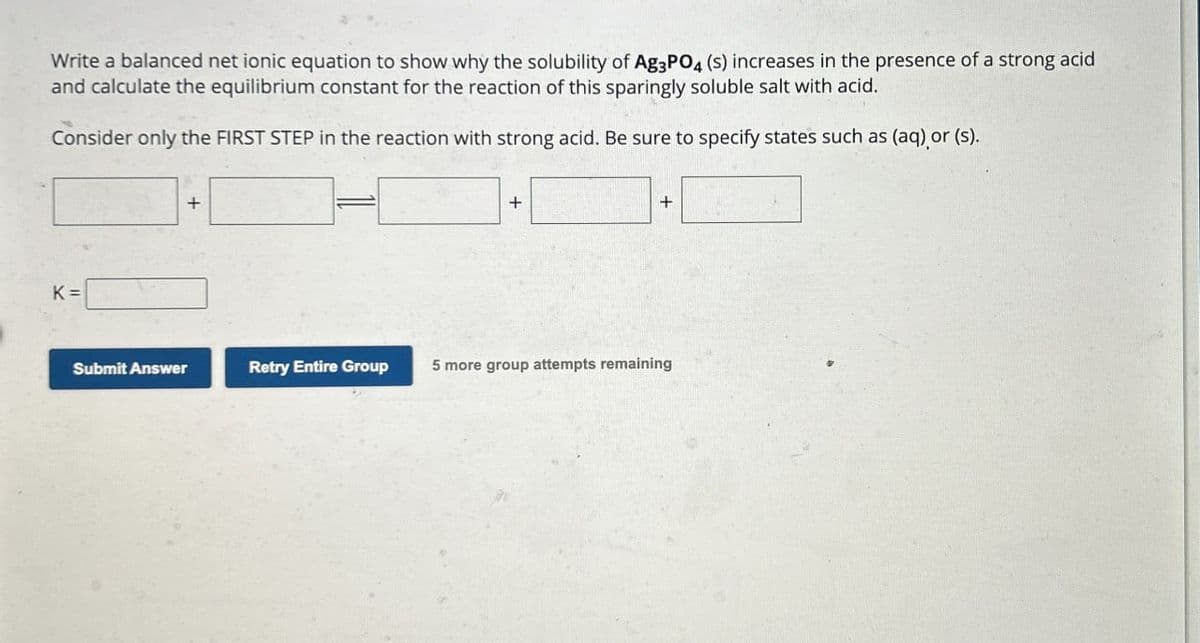 Write a balanced net ionic equation to show why the solubility of Ag3PO4 (s) increases in the presence of a strong acid
and calculate the equilibrium constant for the reaction of this sparingly soluble salt with acid.
Consider only the FIRST STEP in the reaction with strong acid. Be sure to specify states such as (aq) or (s).
K =
+
+
+
Submit Answer
Retry Entire Group
5 more group attempts remaining