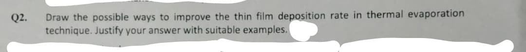 Draw the possible ways to improve the thin film deposition rate in thermal evaporation
technique. Justify your answer with suitable examples.
Q2.
