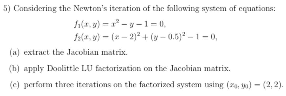 5) Considering the Newton's iteration of the following system of equations:
f1(x, y) = x² – y – 1 = 0,
f2(x, y) = (x – 2)² + (y – 0.5)² – 1 = 0,
(a) extract the Jacobian matrix.
(b) apply Doolittle LU factorization on the Jacobian matrix.
(c) perform three iterations on the factorized system using (xo, Yo) = (2, 2).
