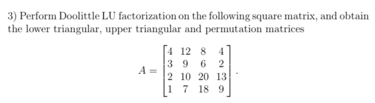 3) Perform Doolittle LU factorization on the following square matrix, and obtain
the lower triangular, upper triangular and permutation matrices
4 12 8
3 9 6
4
2
A =
2 10 20 13
1 7
18 9
