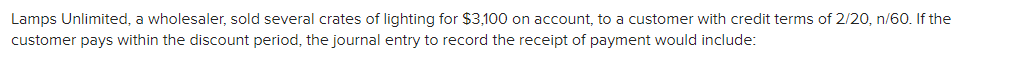 Lamps Unlimited, a wholesaler, sold several crates of lighting for $3,100 on account, to a customer with credit terms of 2/20, n/60. If the
customer pays within the discount period, the journal entry to record the receipt of payment would include:
